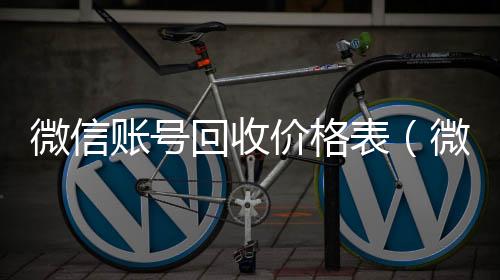 微信账号回收价格表(微信帐号回收)